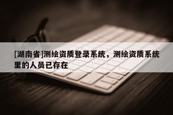 [湖南省]測繪資質(zhì)登錄系統(tǒng)，測繪資質(zhì)系統(tǒng)里的人員已存在