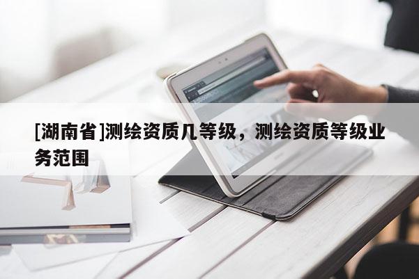 [湖南省]測繪資質(zhì)幾等級，測繪資質(zhì)等級業(yè)務(wù)范圍
