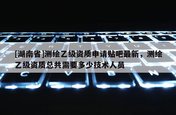 [湖南省]測繪乙級資質(zhì)申請貼吧最新，測繪乙級資質(zhì)總共需要多少技術(shù)人員