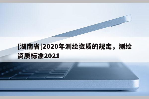 [湖南省]2020年測繪資質的規定，測繪資質標準2021
