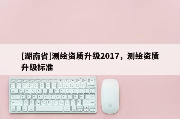 [湖南省]測繪資質(zhì)升級2017，測繪資質(zhì)升級標準
