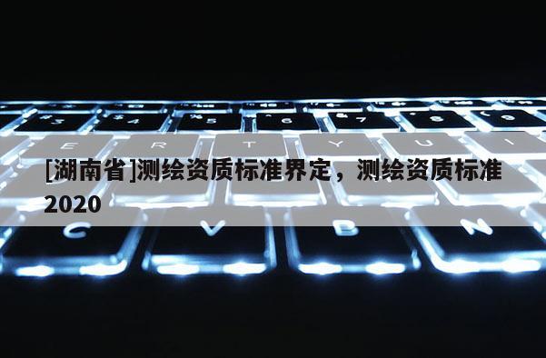 [湖南省]測(cè)繪資質(zhì)標(biāo)準(zhǔn)界定，測(cè)繪資質(zhì)標(biāo)準(zhǔn)2020