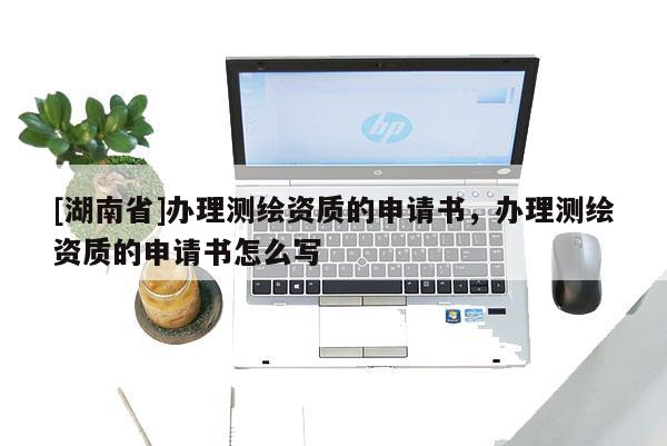[湖南省]辦理測(cè)繪資質(zhì)的申請(qǐng)書，辦理測(cè)繪資質(zhì)的申請(qǐng)書怎么寫