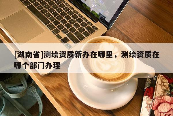 [湖南省]測繪資質新辦在哪里，測繪資質在哪個部門辦理