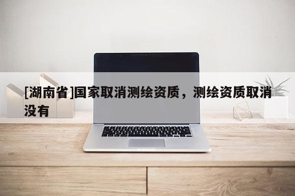 [湖南省]國(guó)家取消測(cè)繪資質(zhì)，測(cè)繪資質(zhì)取消沒(méi)有