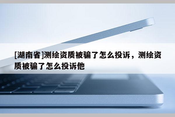[湖南省]測繪資質被騙了怎么投訴，測繪資質被騙了怎么投訴他