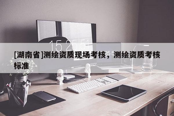 [湖南省]測繪資質(zhì)現(xiàn)場考核，測繪資質(zhì)考核標(biāo)準(zhǔn)