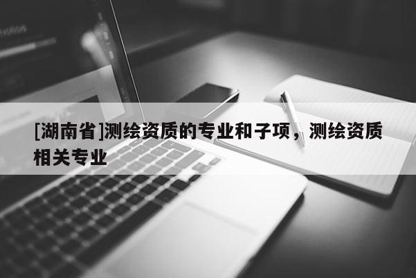 [湖南省]測繪資質(zhì)的專業(yè)和子項，測繪資質(zhì)相關專業(yè)