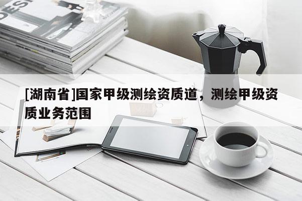 [湖南省]國家甲級測繪資質(zhì)道，測繪甲級資質(zhì)業(yè)務(wù)范圍