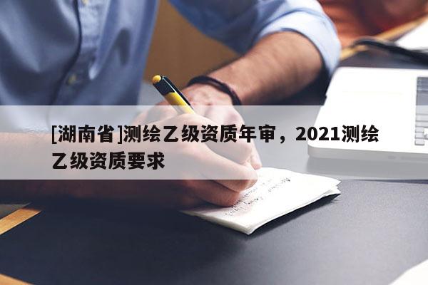 [湖南省]測(cè)繪乙級(jí)資質(zhì)年審，2021測(cè)繪乙級(jí)資質(zhì)要求