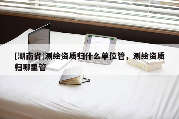 [湖南省]測(cè)繪資質(zhì)歸什么單位管，測(cè)繪資質(zhì)歸哪里管
