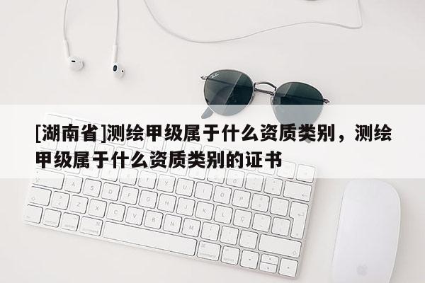 [湖南省]測繪甲級屬于什么資質類別，測繪甲級屬于什么資質類別的證書