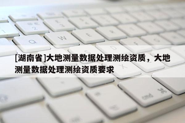 [湖南省]大地測量數(shù)據(jù)處理測繪資質(zhì)，大地測量數(shù)據(jù)處理測繪資質(zhì)要求