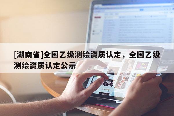 [湖南省]全國乙級測繪資質(zhì)認(rèn)定，全國乙級測繪資質(zhì)認(rèn)定公示