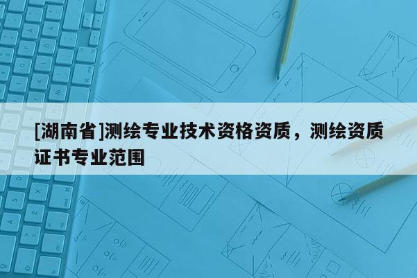 [湖南省]測(cè)繪專業(yè)技術(shù)資格資質(zhì)，測(cè)繪資質(zhì)證書專業(yè)范圍