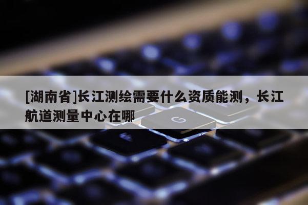 [湖南省]長江測繪需要什么資質能測，長江航道測量中心在哪