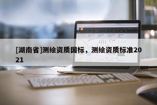 [湖南省]測繪資質(zhì)國標(biāo)，測繪資質(zhì)標(biāo)準(zhǔn)2021