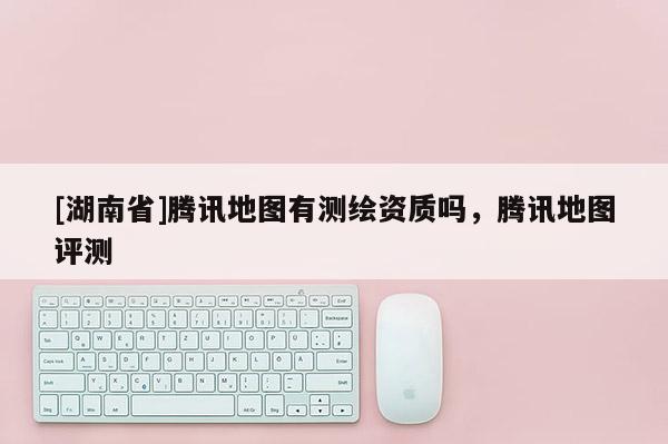 [湖南省]騰訊地圖有測繪資質(zhì)嗎，騰訊地圖評測