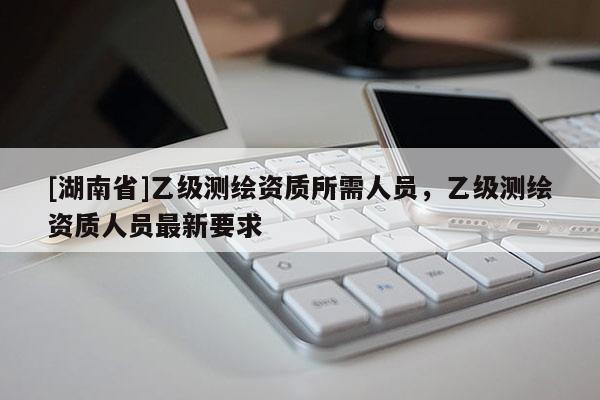 [湖南省]乙級測繪資質所需人員，乙級測繪資質人員最新要求