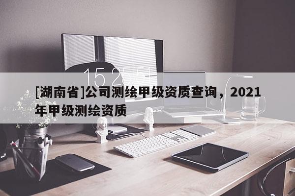 [湖南省]公司測繪甲級資質查詢，2021年甲級測繪資質