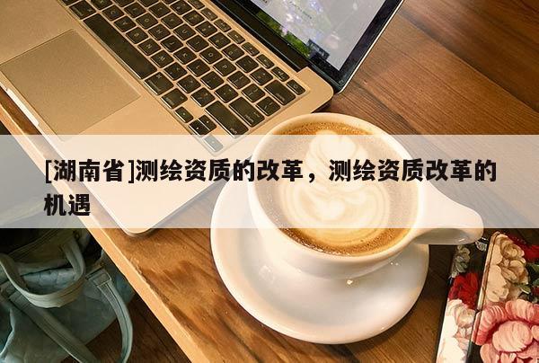 [湖南省]測繪資質(zhì)的改革，測繪資質(zhì)改革的機遇