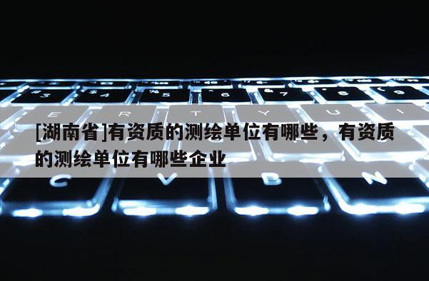 [湖南省]有資質的測繪單位有哪些，有資質的測繪單位有哪些企業