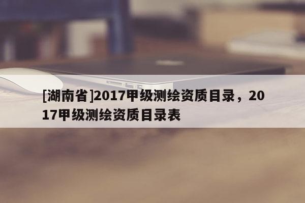[湖南省]2017甲級測繪資質目錄，2017甲級測繪資質目錄表