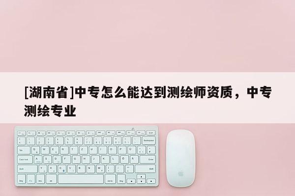 [湖南省]中專怎么能達到測繪師資質，中專測繪專業