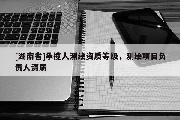 [湖南省]承攬人測繪資質等級，測繪項目負責人資質