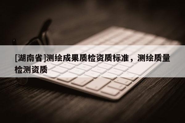 [湖南省]測繪成果質檢資質標準，測繪質量檢測資質