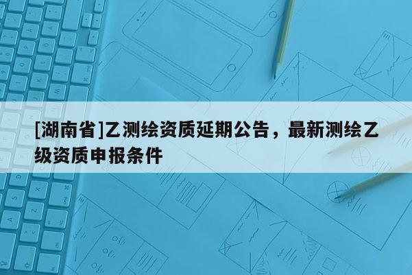 [湖南省]乙測繪資質延期公告，最新測繪乙級資質申報條件