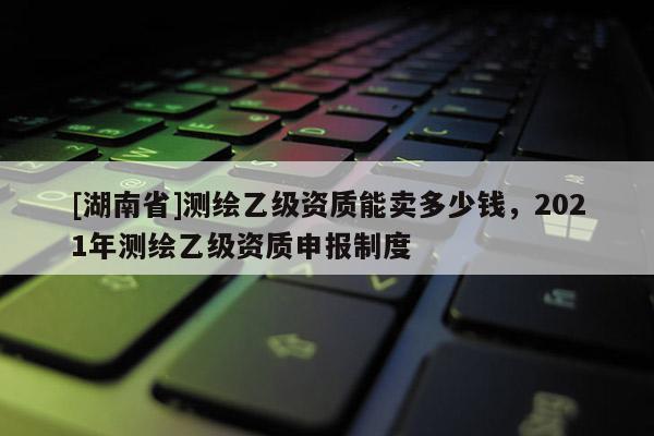 [湖南省]測繪乙級資質(zhì)能賣多少錢，2021年測繪乙級資質(zhì)申報(bào)制度