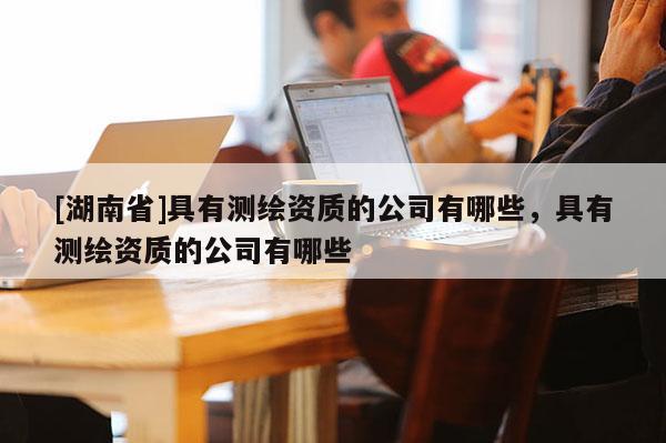 [湖南省]具有測繪資質(zhì)的公司有哪些，具有測繪資質(zhì)的公司有哪些