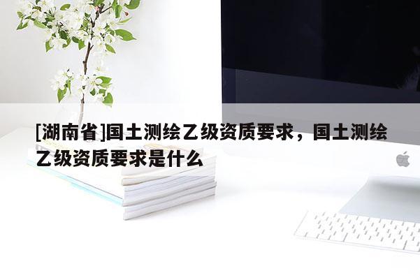[湖南省]國(guó)土測(cè)繪乙級(jí)資質(zhì)要求，國(guó)土測(cè)繪乙級(jí)資質(zhì)要求是什么