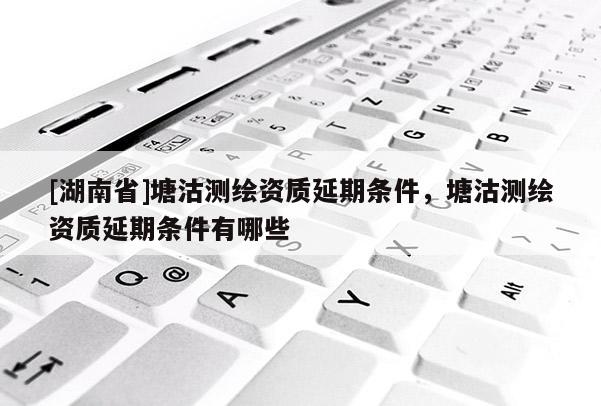 [湖南省]塘沽測繪資質延期條件，塘沽測繪資質延期條件有哪些