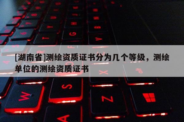 [湖南省]測繪資質證書分為幾個等級，測繪單位的測繪資質證書