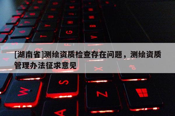 [湖南省]測繪資質檢查存在問題，測繪資質管理辦法征求意見