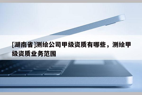 [湖南省]測繪公司甲級資質(zhì)有哪些，測繪甲級資質(zhì)業(yè)務(wù)范圍