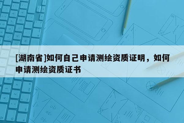 [湖南省]如何自己申請測繪資質證明，如何申請測繪資質證書