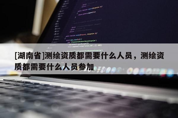 [湖南省]測繪資質都需要什么人員，測繪資質都需要什么人員參加