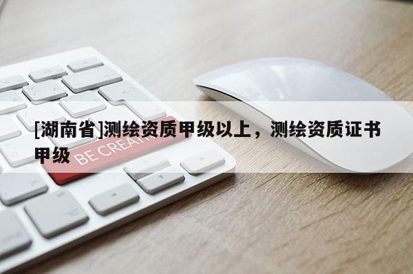 [湖南省]測繪資質甲級以上，測繪資質證書甲級