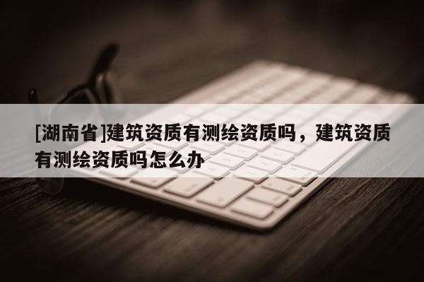 [湖南省]建筑資質有測繪資質嗎，建筑資質有測繪資質嗎怎么辦