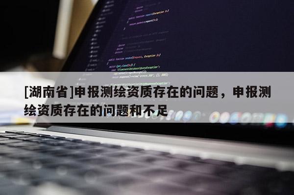 [湖南省]申報測繪資質存在的問題，申報測繪資質存在的問題和不足