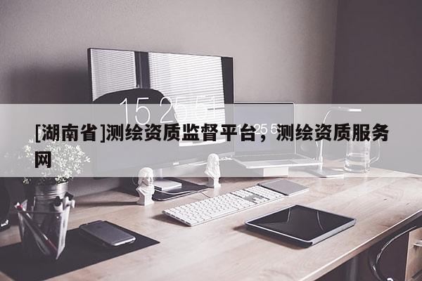 [湖南省]測繪資質監督平臺，測繪資質服務網
