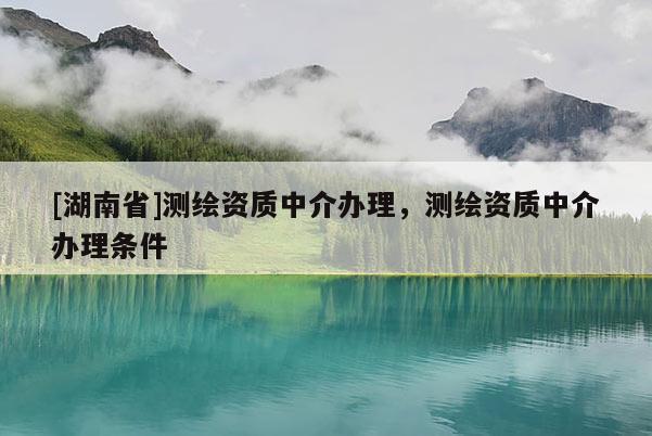 [湖南省]測繪資質中介辦理，測繪資質中介辦理條件