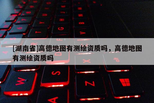 [湖南省]高德地圖有測繪資質嗎，高德地圖有測繪資質嗎