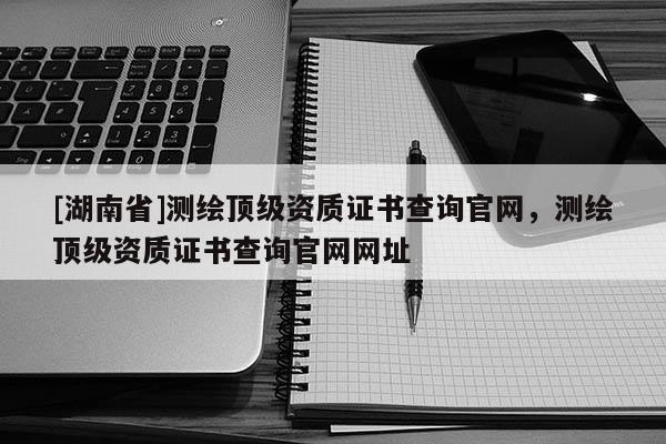 [湖南省]測繪頂級資質(zhì)證書查詢官網(wǎng)，測繪頂級資質(zhì)證書查詢官網(wǎng)網(wǎng)址