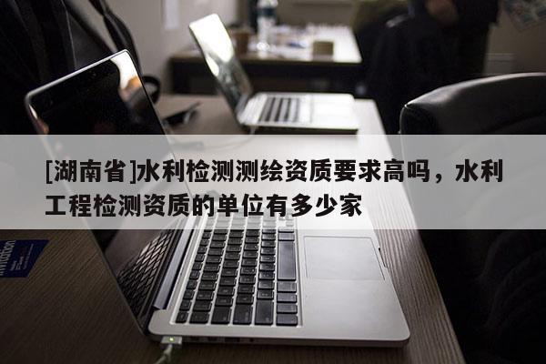 [湖南省]水利檢測測繪資質要求高嗎，水利工程檢測資質的單位有多少家