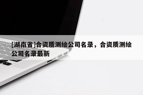 [湖南省]合資質測繪公司名錄，合資質測繪公司名錄最新