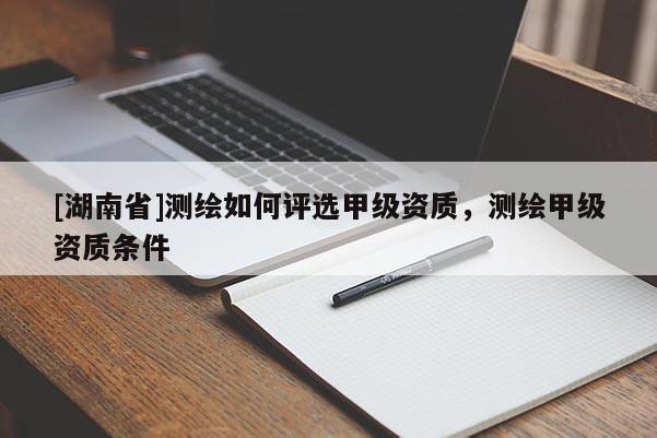 [湖南省]測繪如何評選甲級資質，測繪甲級資質條件
